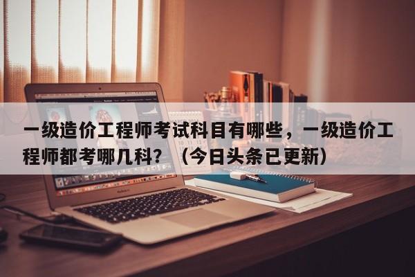 一级造价工程师考试科目有哪些，一级造价工程师都考哪几科？（今日头条已更新）-第1张图片-家教网