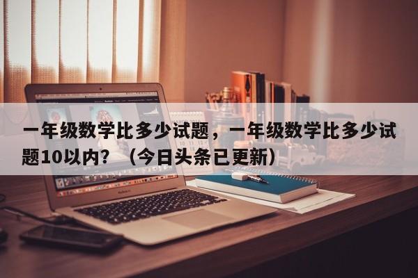 一年级数学比多少试题，一年级数学比多少试题10以内？（今日头条已更新）-第1张图片-家教网