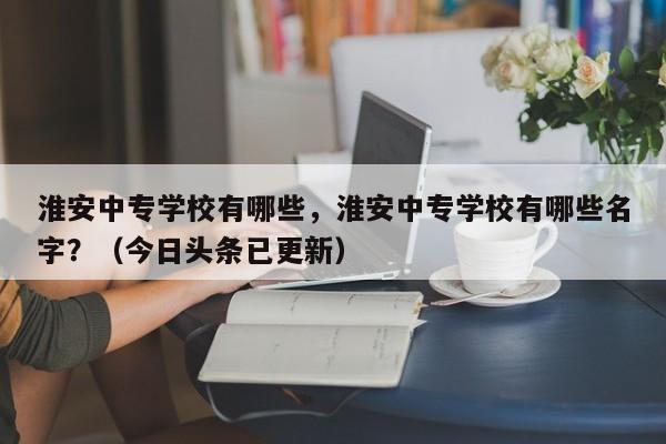 淮安中专学校有哪些，淮安中专学校有哪些名字？（今日头条已更新）-第1张图片-家教网