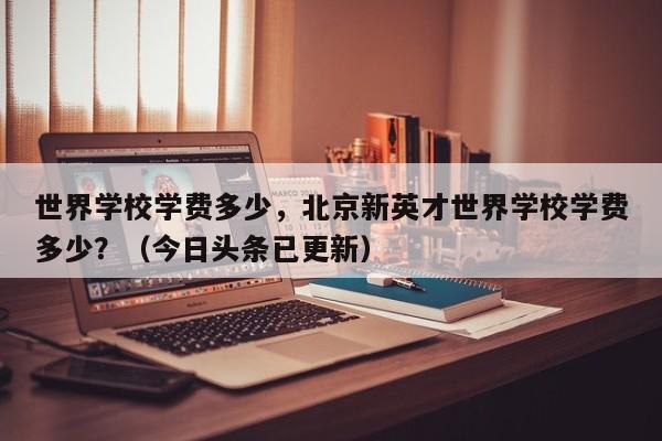 世界学校学费多少，北京新英才世界学校学费多少？（今日头条已更新）-第1张图片-家教网
