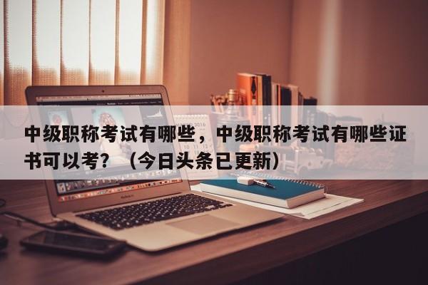 中级职称考试有哪些，中级职称考试有哪些证书可以考？（今日头条已更新）-第1张图片-家教网