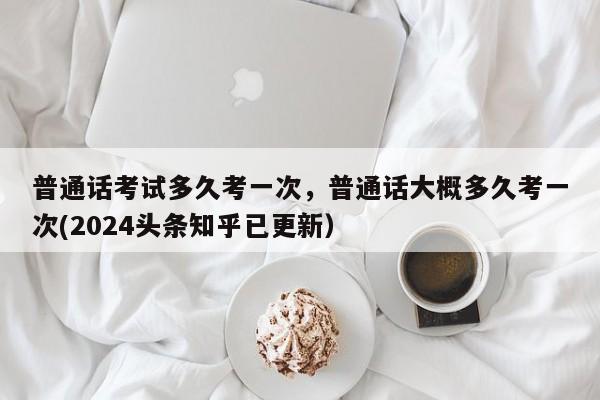 普通话考试多久考一次，普通话大概多久考一次(2024头条知乎已更新）-第1张图片-家教网