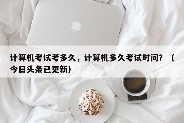 计算机考试考多久，计算机多久考试时间？（今日头条已更新）-第1张图片-家教网