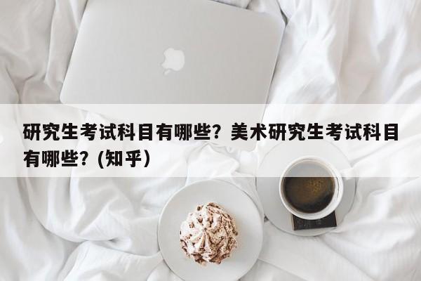 研究生考试科目有哪些？美术研究生考试科目有哪些？(知乎）-第1张图片-家教网