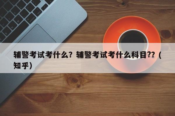 辅警考试考什么？辅警考试考什么科目?？(知乎）-第1张图片-家教网