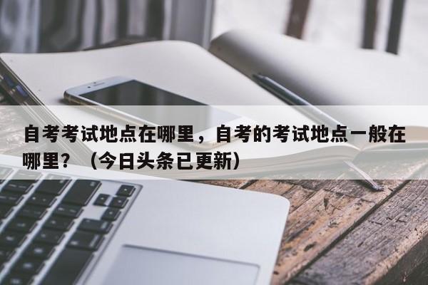 自考考试地点在哪里，自考的考试地点一般在哪里？（今日头条已更新）-第1张图片-家教网