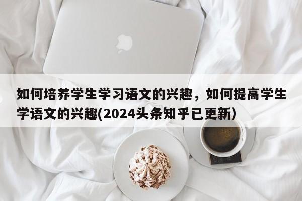 如何培养学生学习语文的兴趣，如何提高学生学语文的兴趣(2024头条知乎已更新）-第1张图片-家教网