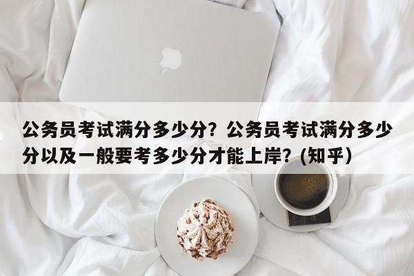 公务员考试满分多少分？公务员考试满分多少分以及一般要考多少分才能上岸？(知乎）-第1张图片-家教网