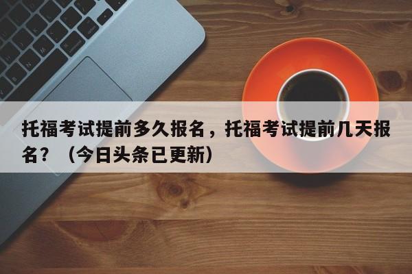 托福考试提前多久报名，托福考试提前几天报名？（今日头条已更新）-第1张图片-家教网