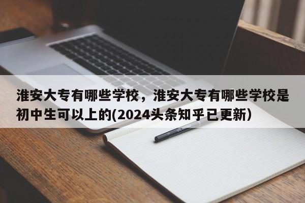 淮安大专有哪些学校，淮安大专有哪些学校是初中生可以上的(2024头条知乎已更新）-第1张图片-家教网