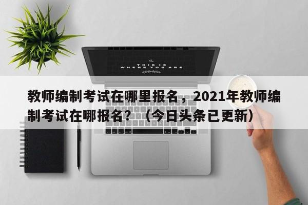 教师编制考试在哪里报名，2021年教师编制考试在哪报名？（今日头条已更新）-第1张图片-家教网