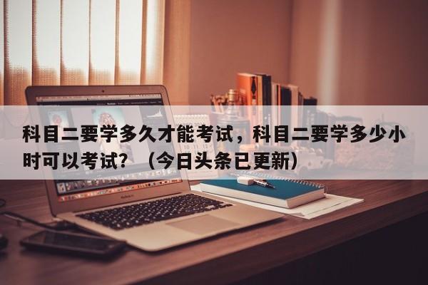 科目二要学多久才能考试，科目二要学多少小时可以考试？（今日头条已更新）-第1张图片-家教网