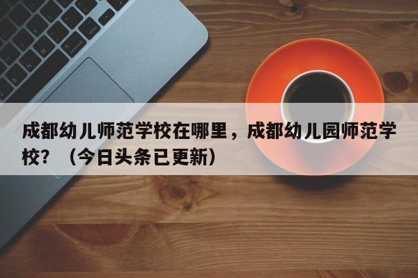 成都幼儿师范学校在哪里，成都幼儿园师范学校？（今日头条已更新）-第1张图片-家教网