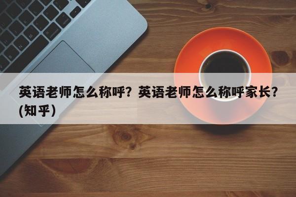 英语老师怎么称呼？英语老师怎么称呼家长？(知乎）-第1张图片-家教网