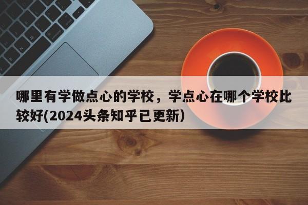 哪里有学做点心的学校，学点心在哪个学校比较好(2024头条知乎已更新）-第1张图片-家教网