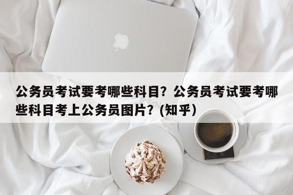 公务员考试要考哪些科目？公务员考试要考哪些科目考上公务员图片？(知乎）-第1张图片-家教网