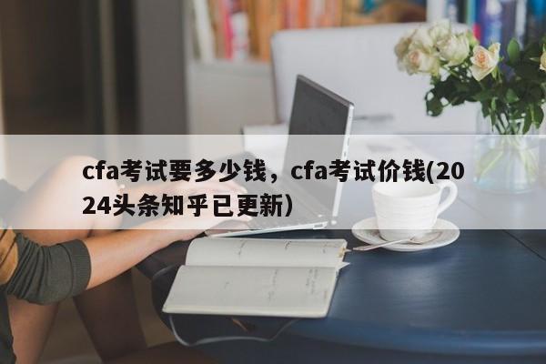 cfa考试要多少钱，cfa考试价钱(2024头条知乎已更新）-第1张图片-家教网
