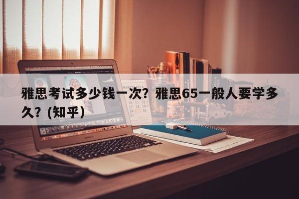 雅思考试多少钱一次？雅思65一般人要学多久？(知乎）-第1张图片-家教网