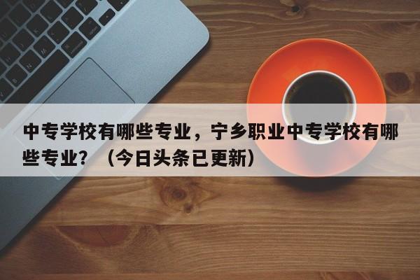 中专学校有哪些专业，宁乡职业中专学校有哪些专业？（今日头条已更新）-第1张图片-家教网