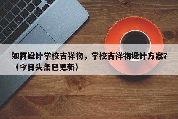 如何设计学校吉祥物，学校吉祥物设计方案？（今日头条已更新）-第1张图片-家教网