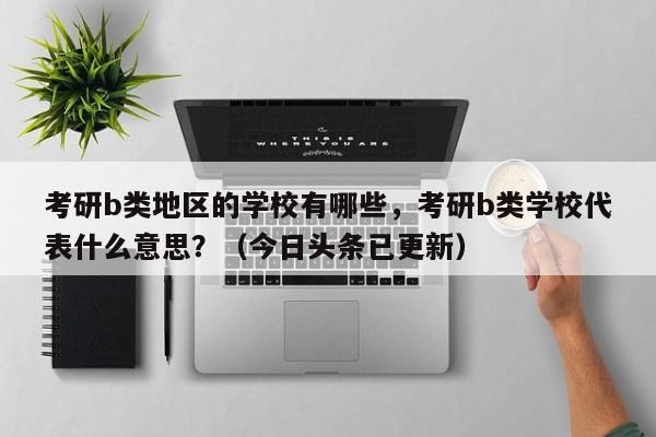 考研b类地区的学校有哪些，考研b类学校代表什么意思？（今日头条已更新）-第1张图片-家教网