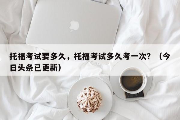 托福考试要多久，托福考试多久考一次？（今日头条已更新）-第1张图片-家教网