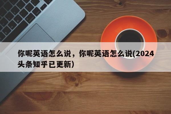 你呢英语怎么说，你呢英语怎么说(2024头条知乎已更新）-第1张图片-家教网