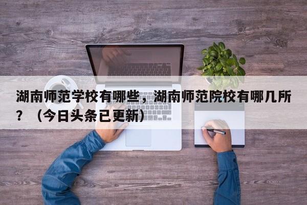 湖南师范学校有哪些，湖南师范院校有哪几所？（今日头条已更新）-第1张图片-家教网