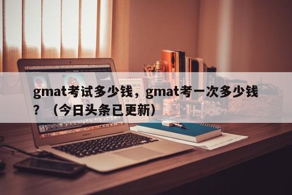 gmat考试多少钱，gmat考一次多少钱？（今日头条已更新）-第1张图片-家教网