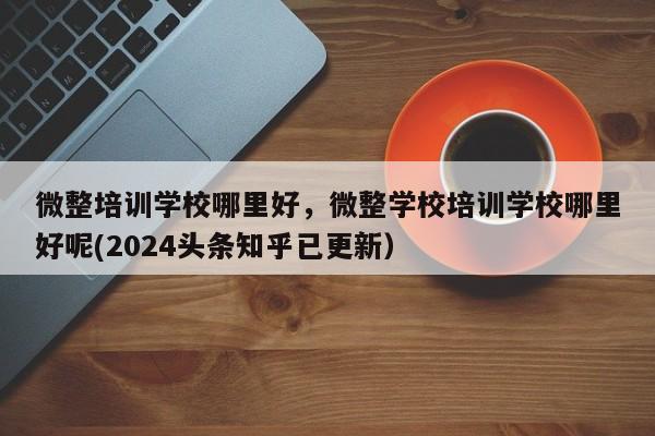 微整培训学校哪里好，微整学校培训学校哪里好呢(2024头条知乎已更新）-第1张图片-家教网