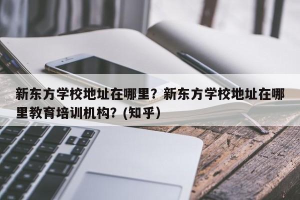 新东方学校地址在哪里？新东方学校地址在哪里教育培训机构？(知乎）-第1张图片-家教网