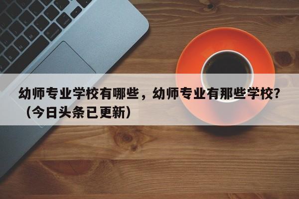 幼师专业学校有哪些，幼师专业有那些学校？（今日头条已更新）-第1张图片-家教网