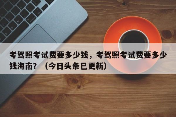 考驾照考试费要多少钱，考驾照考试费要多少钱海南？（今日头条已更新）-第1张图片-家教网
