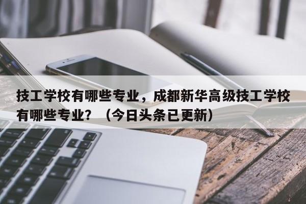 技工学校有哪些专业，成都新华高级技工学校有哪些专业？（今日头条已更新）-第1张图片-家教网