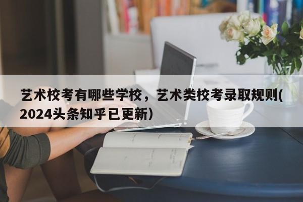 艺术校考有哪些学校，艺术类校考录取规则(2024头条知乎已更新）-第1张图片-家教网