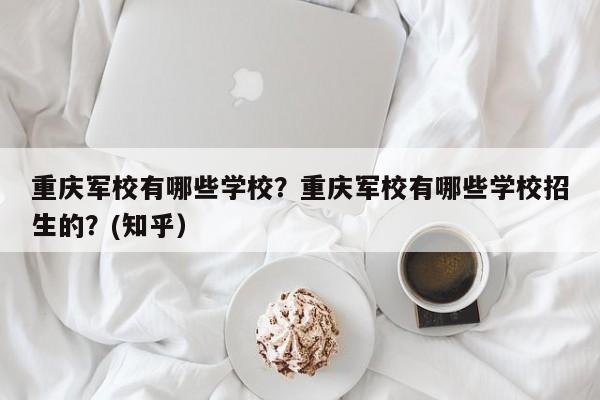 重庆军校有哪些学校？重庆军校有哪些学校招生的？(知乎）-第1张图片-家教网