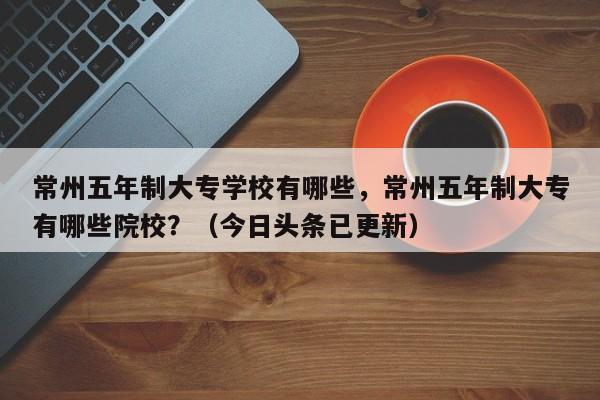常州五年制大专学校有哪些，常州五年制大专有哪些院校？（今日头条已更新）-第1张图片-家教网