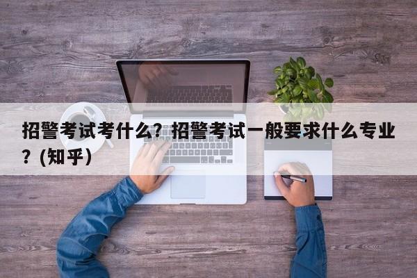 招警考试考什么？招警考试一般要求什么专业？(知乎）-第1张图片-家教网