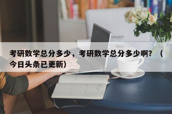 考研数学总分多少，考研数学总分多少啊？（今日头条已更新）-第1张图片-家教网