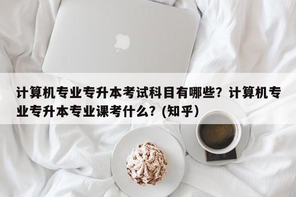 计算机专业专升本考试科目有哪些？计算机专业专升本专业课考什么？(知乎）-第1张图片-家教网