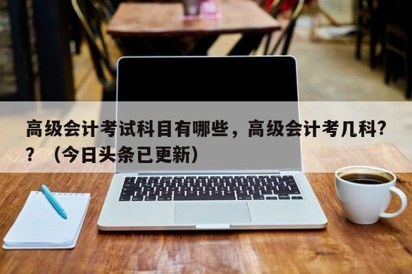 高级会计考试科目有哪些，高级会计考几科?？（今日头条已更新）-第1张图片-家教网