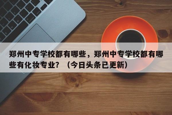 郑州中专学校都有哪些，郑州中专学校都有哪些有化妆专业？（今日头条已更新）-第1张图片-家教网