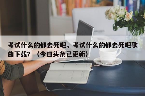 考试什么的都去死吧，考试什么的都去死吧歌曲下载？（今日头条已更新）-第1张图片-家教网