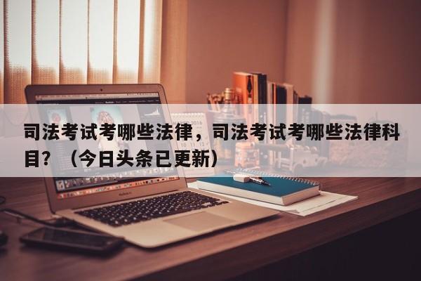司法考试考哪些法律，司法考试考哪些法律科目？（今日头条已更新）-第1张图片-家教网
