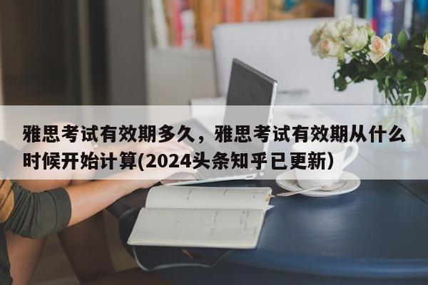 雅思考试有效期多久，雅思考试有效期从什么时候开始计算(2024头条知乎已更新）-第1张图片-家教网