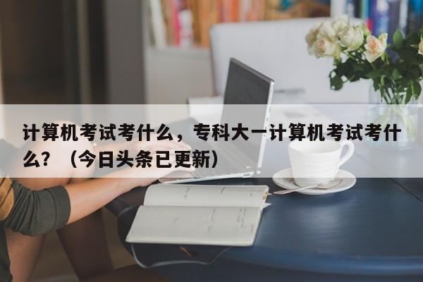 计算机考试考什么，专科大一计算机考试考什么？（今日头条已更新）-第1张图片-家教网