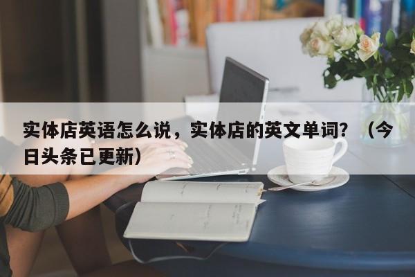 实体店英语怎么说，实体店的英文单词？（今日头条已更新）-第1张图片-家教网