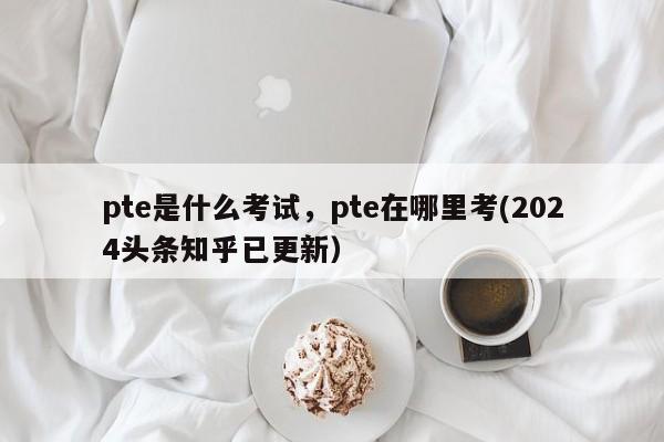 pte是什么考试，pte在哪里考(2024头条知乎已更新）-第1张图片-家教网