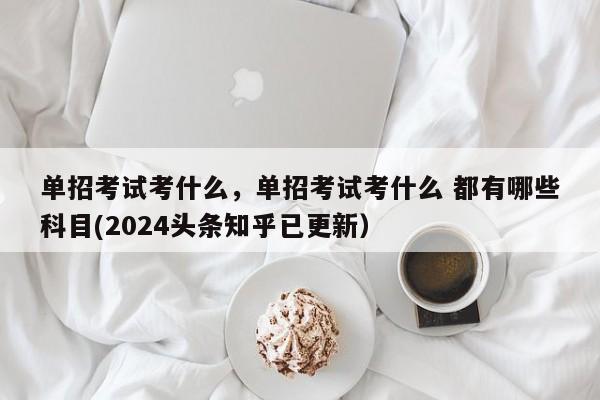 单招考试考什么，单招考试考什么 都有哪些科目(2024头条知乎已更新）-第1张图片-家教网