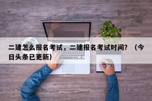 二建怎么报名考试，二建报名考试时间？（今日头条已更新）-第1张图片-家教网